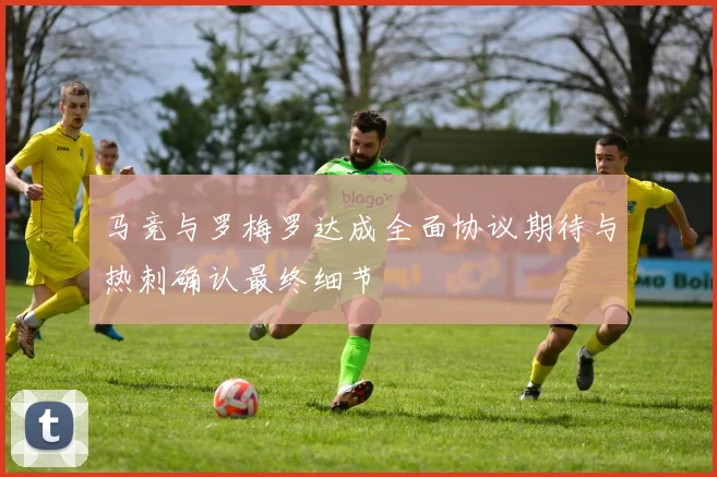 马竞与罗梅罗达成全面协议期待与热刺确认最终细节