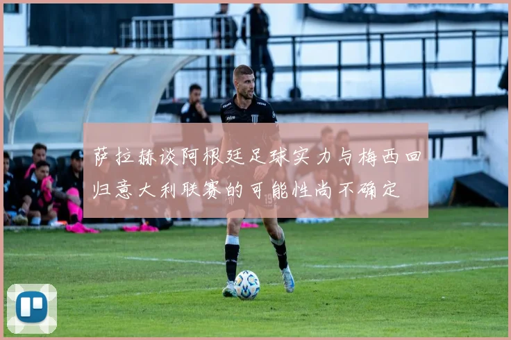 萨拉赫谈阿根廷足球实力与梅西回归意大利联赛的可能性尚不确定
