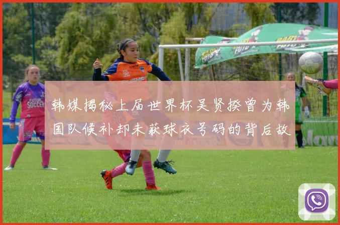 韩媒揭秘上届世界杯吴贤揆曾为韩国队候补却未获球衣号码的背后故事