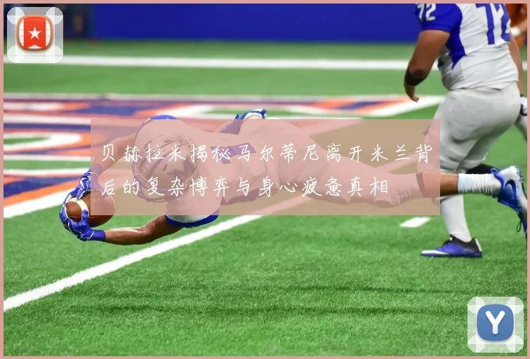贝赫拉米揭秘马尔蒂尼离开米兰背后的复杂博弈与身心疲惫真相