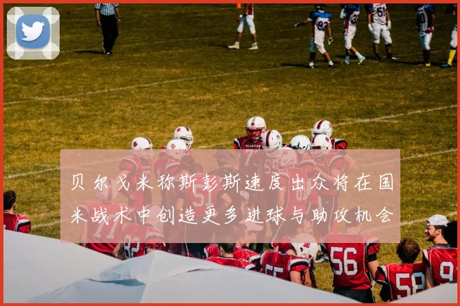 贝尔戈米称斯彭斯速度出众将在国米战术中创造更多进球与助攻机会