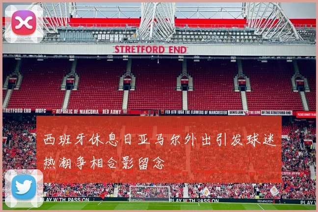 西班牙休息日亚马尔外出引发球迷热潮争相合影留念