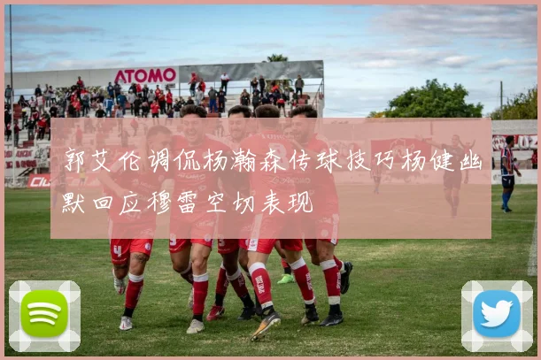 郭艾伦调侃杨瀚森传球技巧杨健幽默回应穆雷空切表现
