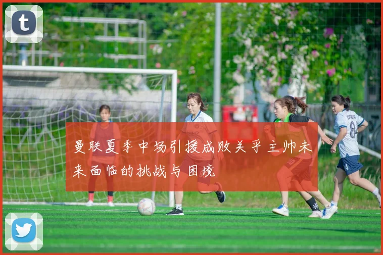 曼联夏季中场引援成败关乎主帅未来面临的挑战与困境