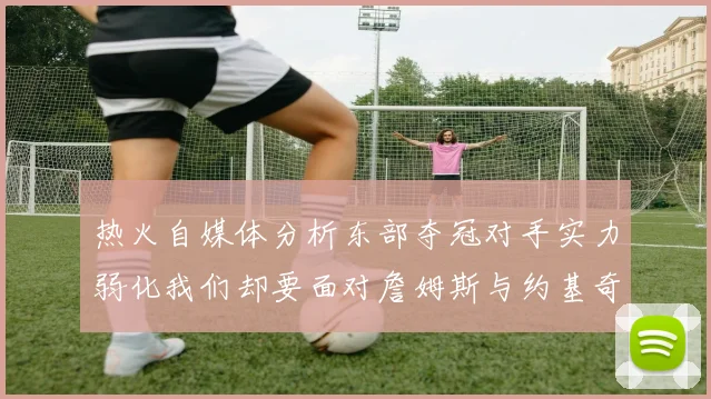 热火自媒体分析东部夺冠对手实力弱化我们却要面对詹姆斯与约基奇的挑战
