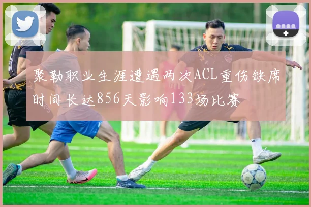聚勒职业生涯遭遇两次ACL重伤缺席时间长达856天影响133场比赛