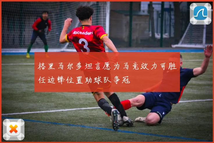 格里马尔多坦言愿为马竞效力可胜任边锋位置助球队争冠