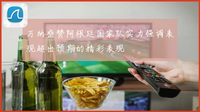 万纳盛赞阿根廷国家队实力强调表现超出预期的精彩表现