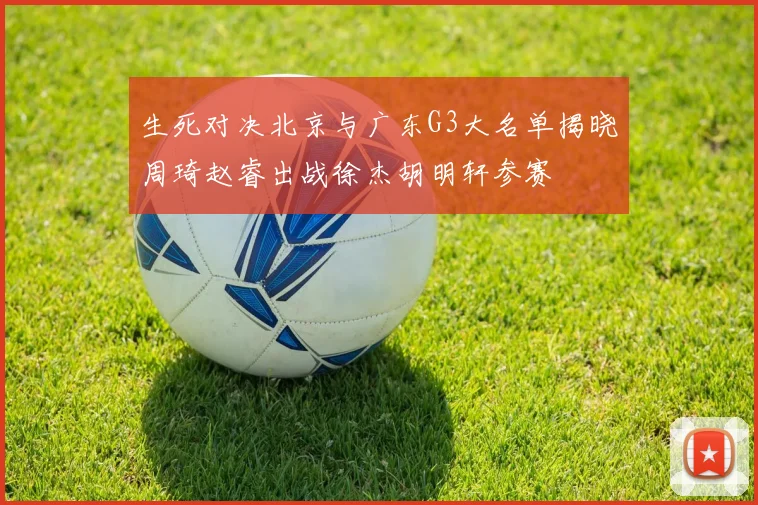 生死对决北京与广东G3大名单揭晓周琦赵睿出战徐杰胡明轩参赛