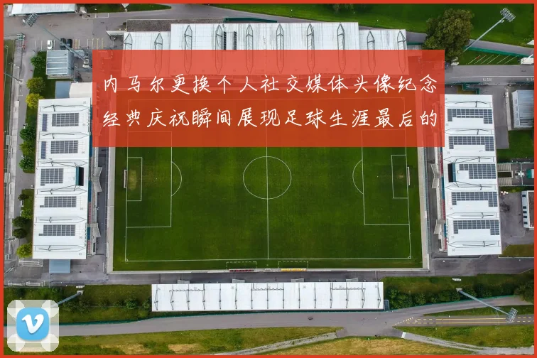 内马尔更换个人社交媒体头像纪念经典庆祝瞬间展现足球生涯最后的辉煌时刻