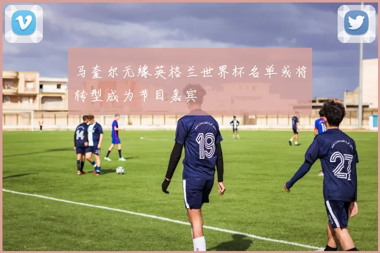 马奎尔无缘英格兰世界杯名单或将转型成为节目嘉宾