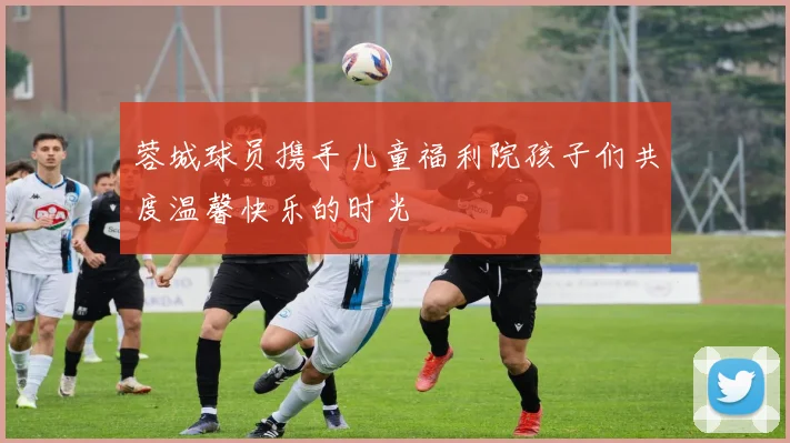 蓉城球员携手儿童福利院孩子们共度温馨快乐的时光