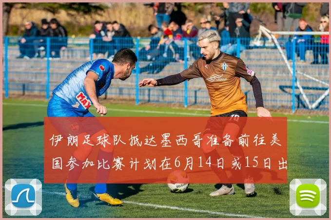 伊朗足球队抵达墨西哥准备前往美国参加比赛计划在6月14日或15日出发