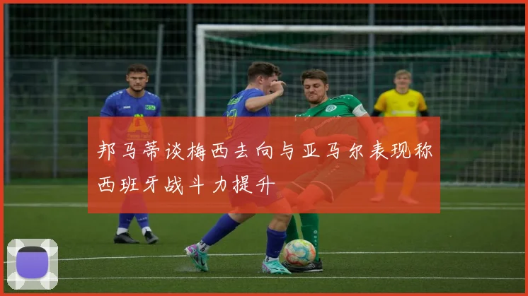 邦马蒂谈梅西去向与亚马尔表现称西班牙战斗力提升