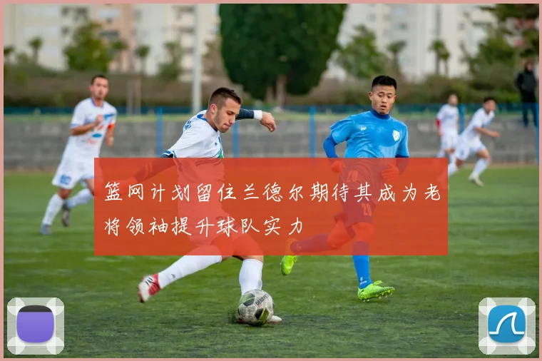 篮网计划留住兰德尔期待其成为老将领袖提升球队实力
