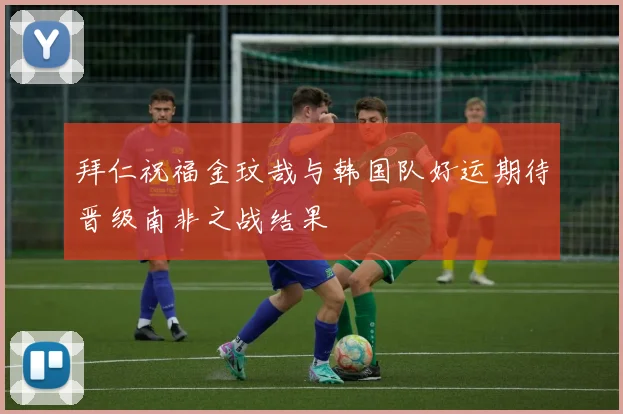 拜仁祝福金玟哉与韩国队好运期待晋级南非之战结果