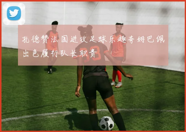 孔德赞法国进攻足球乐趣夸姆巴佩出色履行队长职责