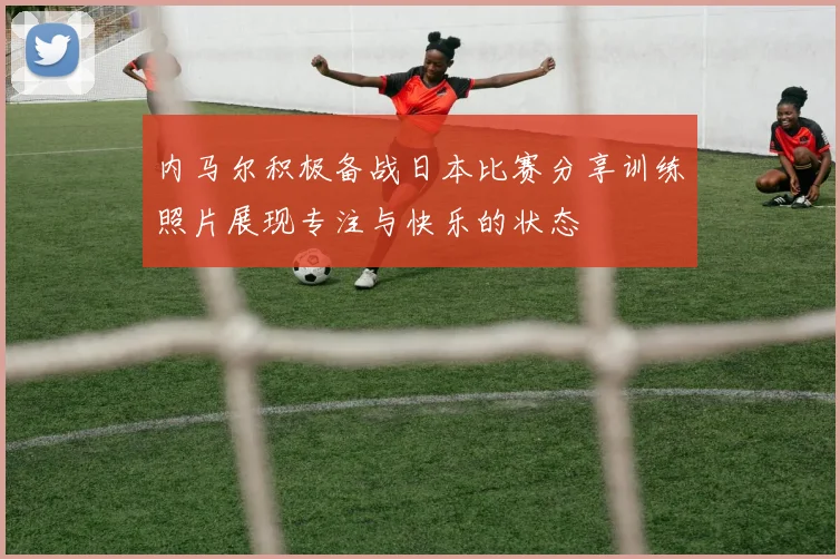 内马尔积极备战日本比赛分享训练照片展现专注与快乐的状态