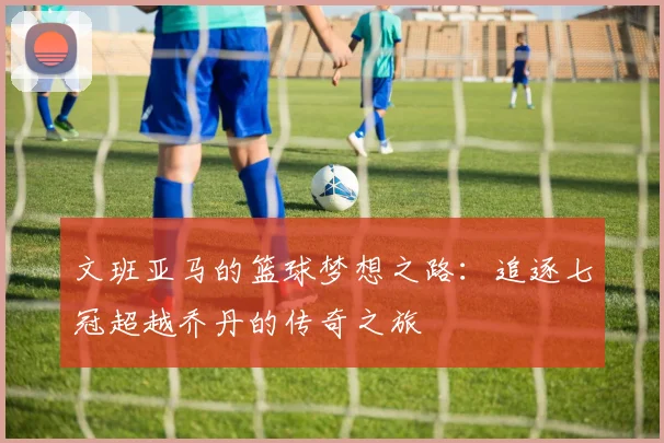 文班亚马的篮球梦想之路：追逐七冠超越乔丹的传奇之旅