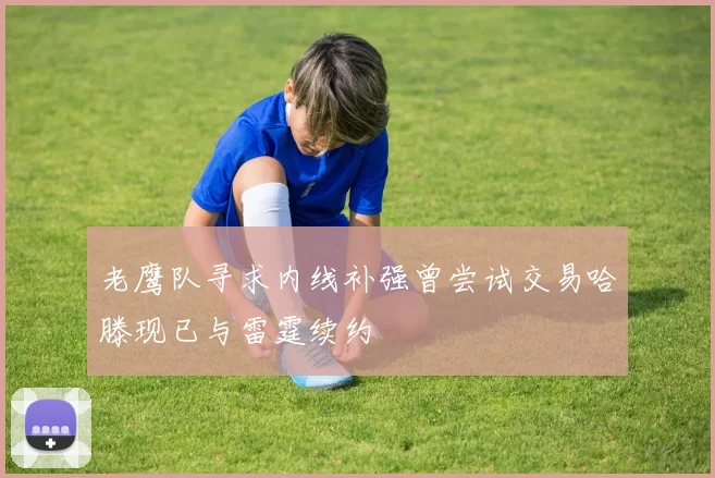 老鹰队寻求内线补强曾尝试交易哈滕现已与雷霆续约