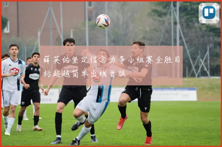 薛英佑坚定信念力争小组赛全胜目标超越简单出线晋级