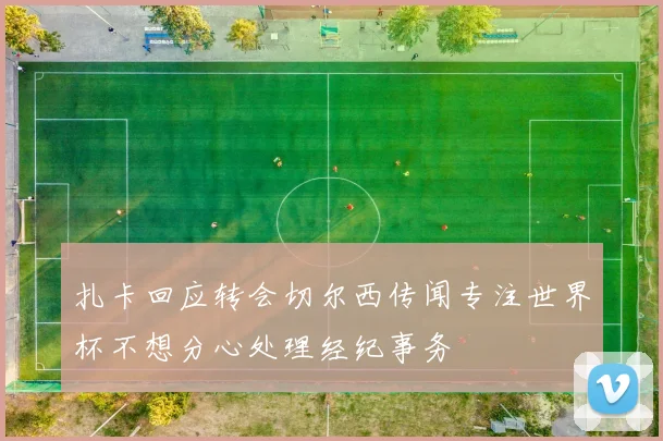 扎卡回应转会切尔西传闻专注世界杯不想分心处理经纪事务