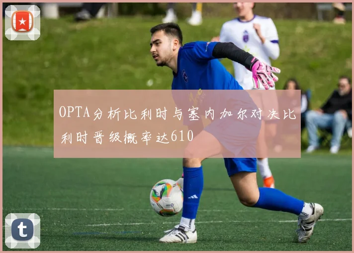 OPTA分析比利时与塞内加尔对决比利时晋级概率达610