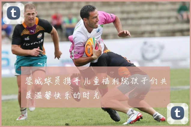 蓉城球员携手儿童福利院孩子们共度温馨快乐的时光