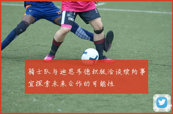 骑士队与迪恩韦德积极洽谈续约事宜探索未来合作的可能性