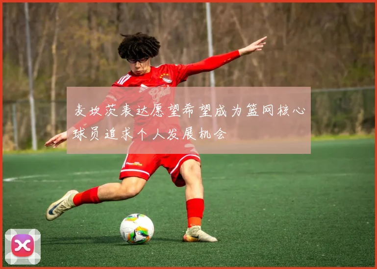 麦坎茨表达愿望希望成为篮网核心球员追求个人发展机会
