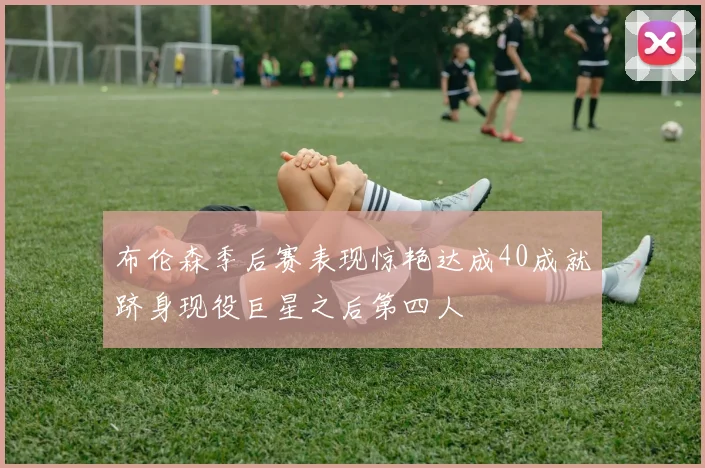 布伦森季后赛表现惊艳达成40成就跻身现役巨星之后第四人