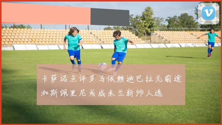 卡萨诺点评罗马依赖迪巴拉无前途加斯佩里尼或成米兰新帅人选