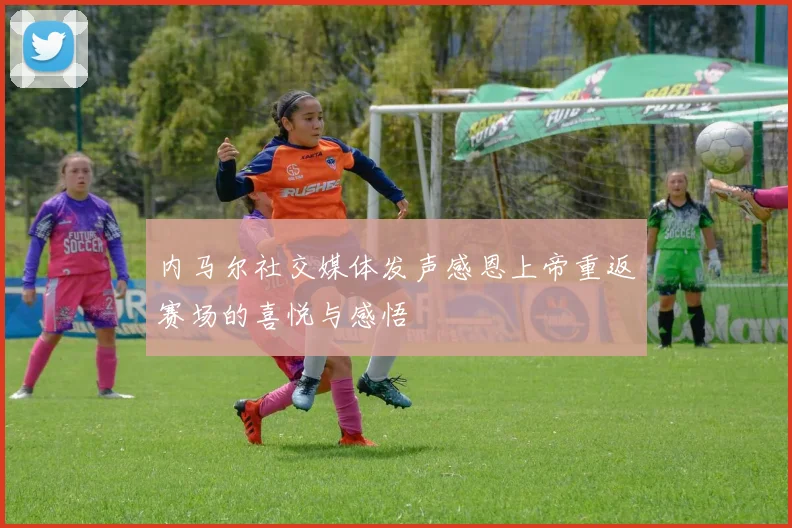 内马尔社交媒体发声感恩上帝重返赛场的喜悦与感悟