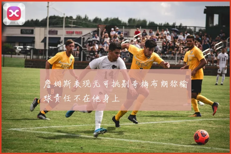 詹姆斯表现无可挑剔夸梅布朗称输球责任不在他身上