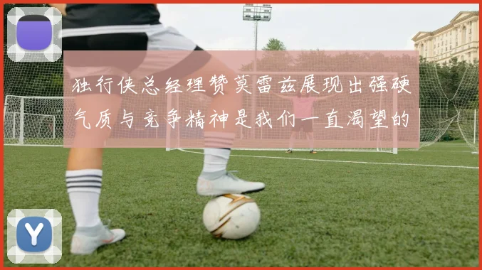 独行侠总经理赞莫雷兹展现出强硬气质与竞争精神是我们一直渴望的特质