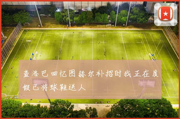 查洛巴回忆图赫尔补招时我正在度假已将球鞋送人