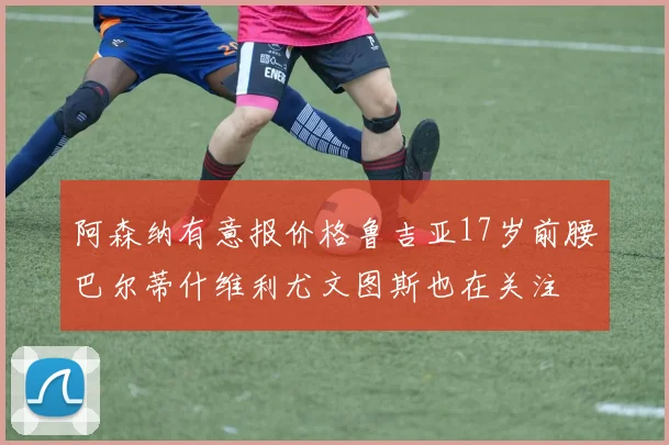 阿森纳有意报价格鲁吉亚17岁前腰巴尔蒂什维利尤文图斯也在关注