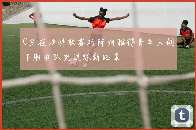 C罗在沙特联赛对阵利雅得青年人创下胜利队史进球新纪录