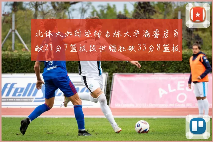 北体大加时逆转吉林大学潘睿彦贡献21分7篮板段世镭独砍33分8篮板表现抢眼