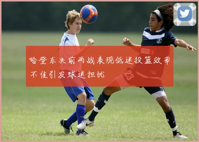 哈登东决前两战表现低迷投篮效率不佳引发球迷担忧