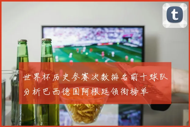 世界杯历史参赛次数排名前十球队分析巴西德国阿根廷领衔榜单